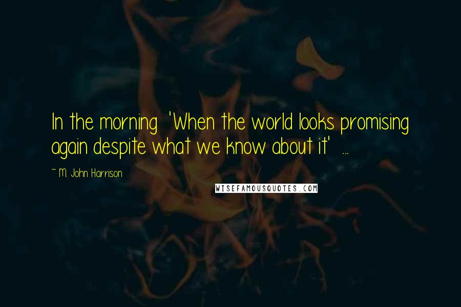 M. John Harrison Quotes: In the morning  'When the world looks promising again despite what we know about it'  ...