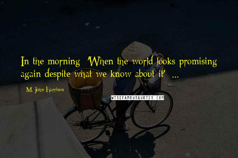 M. John Harrison Quotes: In the morning 'When the world looks promising again despite what we know about it' ...