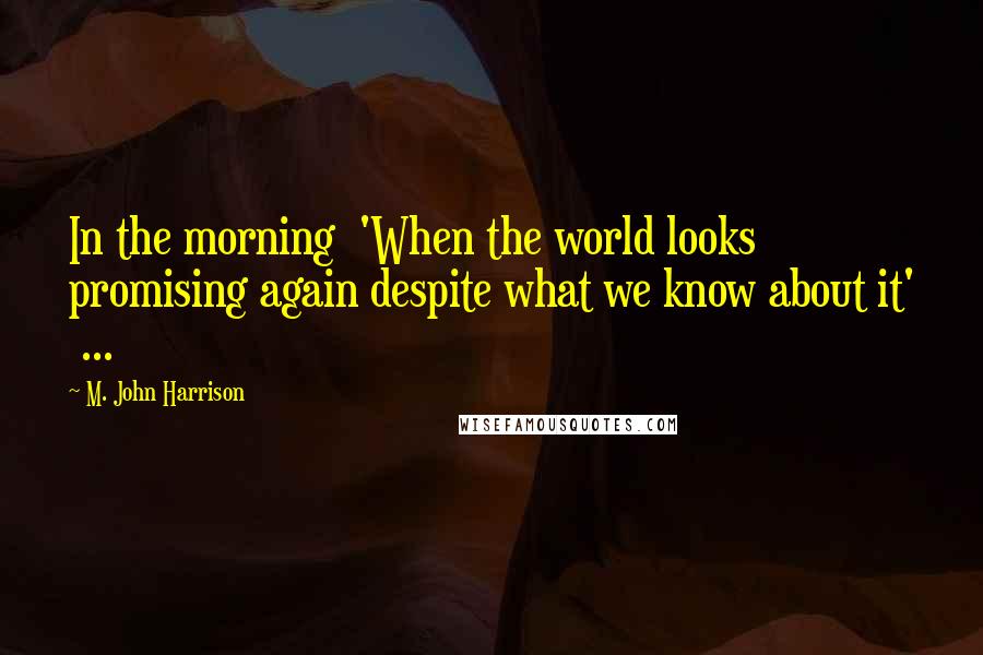 M. John Harrison Quotes: In the morning 'When the world looks promising again despite what we know about it' ...