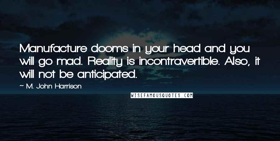 M. John Harrison Quotes: Manufacture dooms in your head and you will go mad. Reality is incontravertible. Also, it will not be anticipated.
