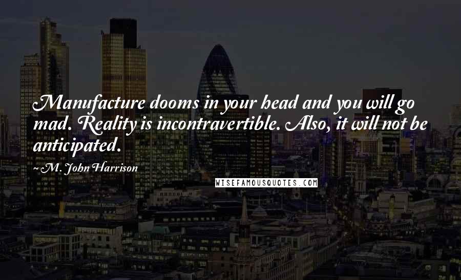 M. John Harrison Quotes: Manufacture dooms in your head and you will go mad. Reality is incontravertible. Also, it will not be anticipated.