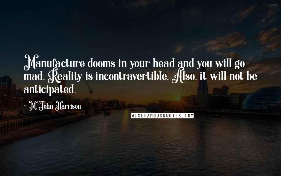 M. John Harrison Quotes: Manufacture dooms in your head and you will go mad. Reality is incontravertible. Also, it will not be anticipated.
