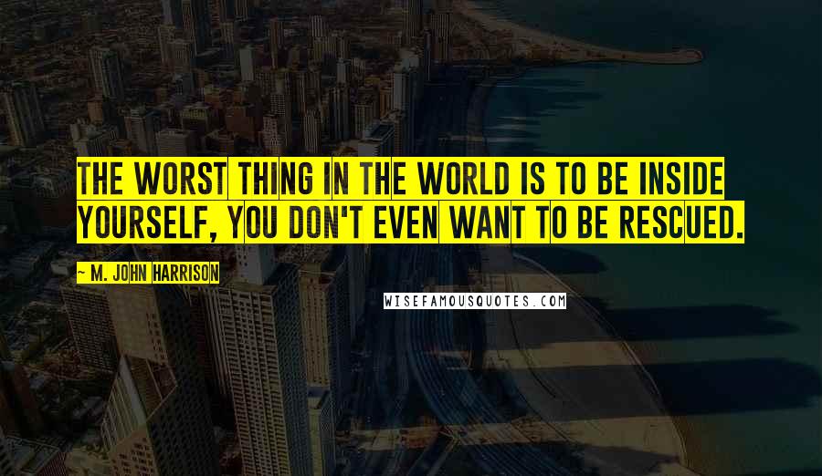 M. John Harrison Quotes: The worst thing in the world is to be inside yourself, you don't even want to be rescued.