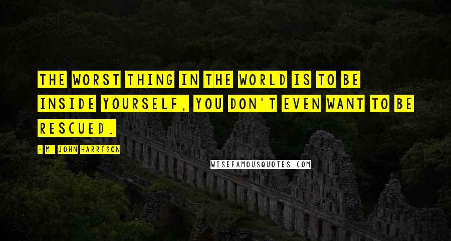 M. John Harrison Quotes: The worst thing in the world is to be inside yourself, you don't even want to be rescued.