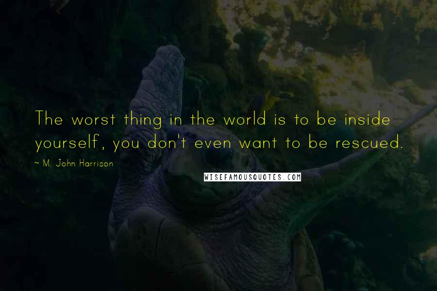 M. John Harrison Quotes: The worst thing in the world is to be inside yourself, you don't even want to be rescued.