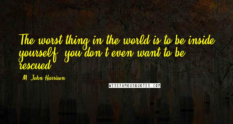 M. John Harrison Quotes: The worst thing in the world is to be inside yourself, you don't even want to be rescued.