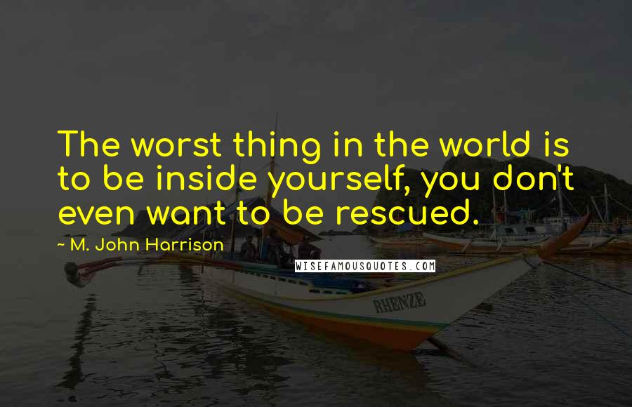 M. John Harrison Quotes: The worst thing in the world is to be inside yourself, you don't even want to be rescued.