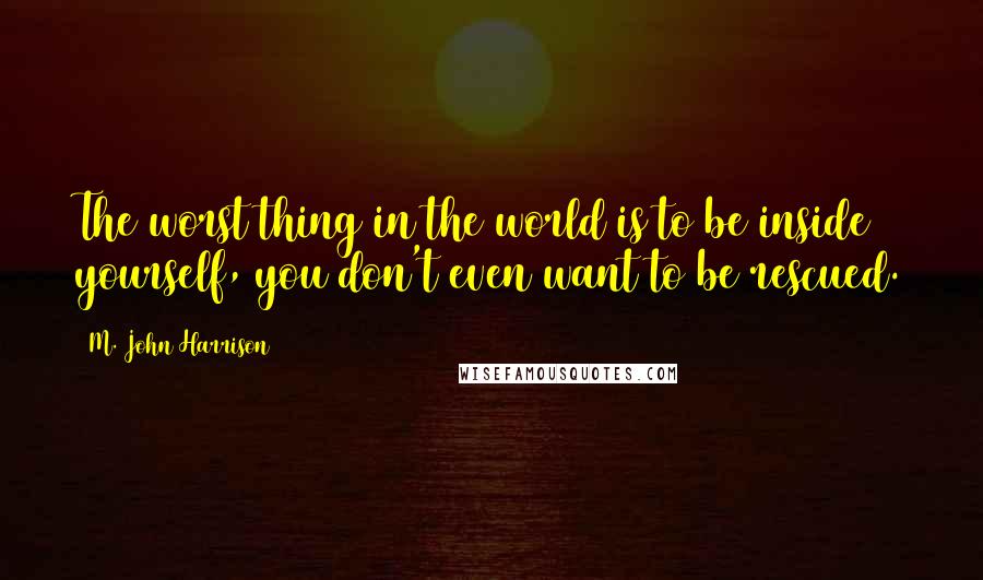 M. John Harrison Quotes: The worst thing in the world is to be inside yourself, you don't even want to be rescued.