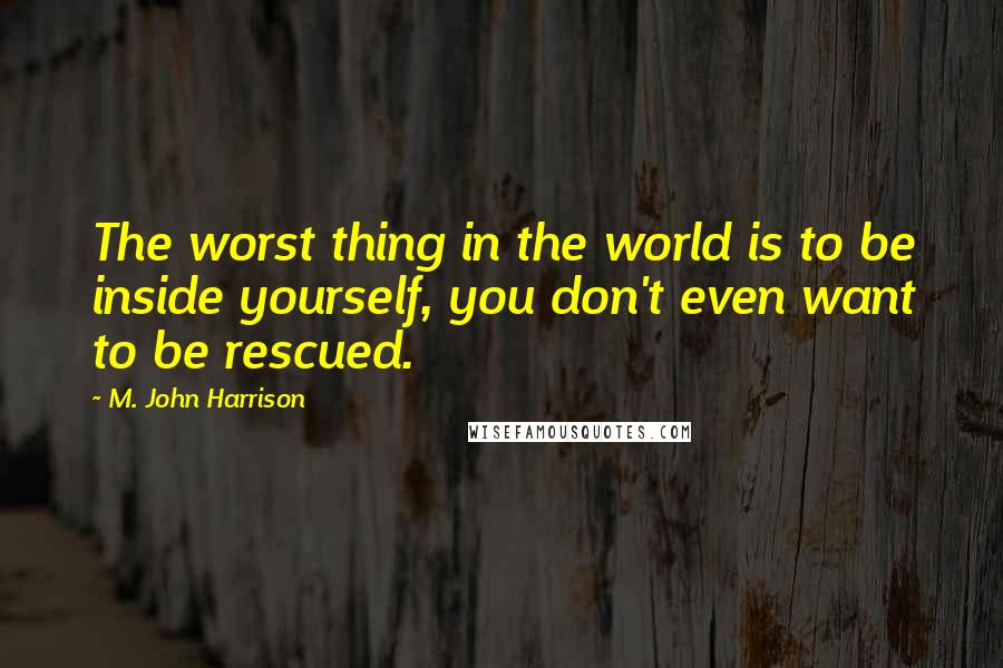 M. John Harrison Quotes: The worst thing in the world is to be inside yourself, you don't even want to be rescued.