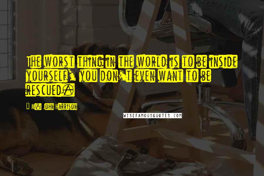 M. John Harrison Quotes: The worst thing in the world is to be inside yourself, you don't even want to be rescued.