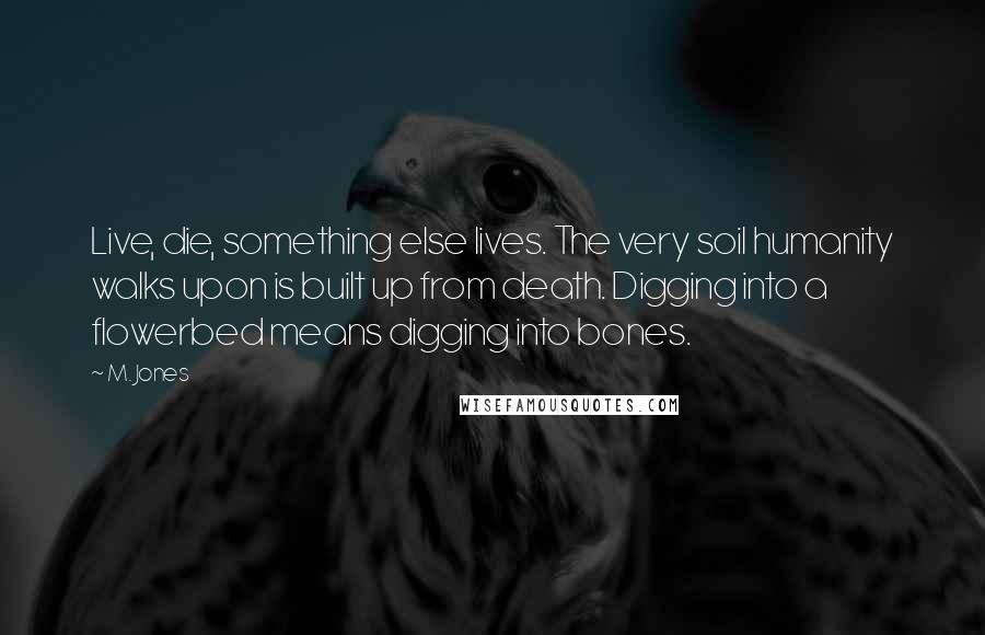 M. Jones Quotes: Live, die, something else lives. The very soil humanity walks upon is built up from death. Digging into a flowerbed means digging into bones.