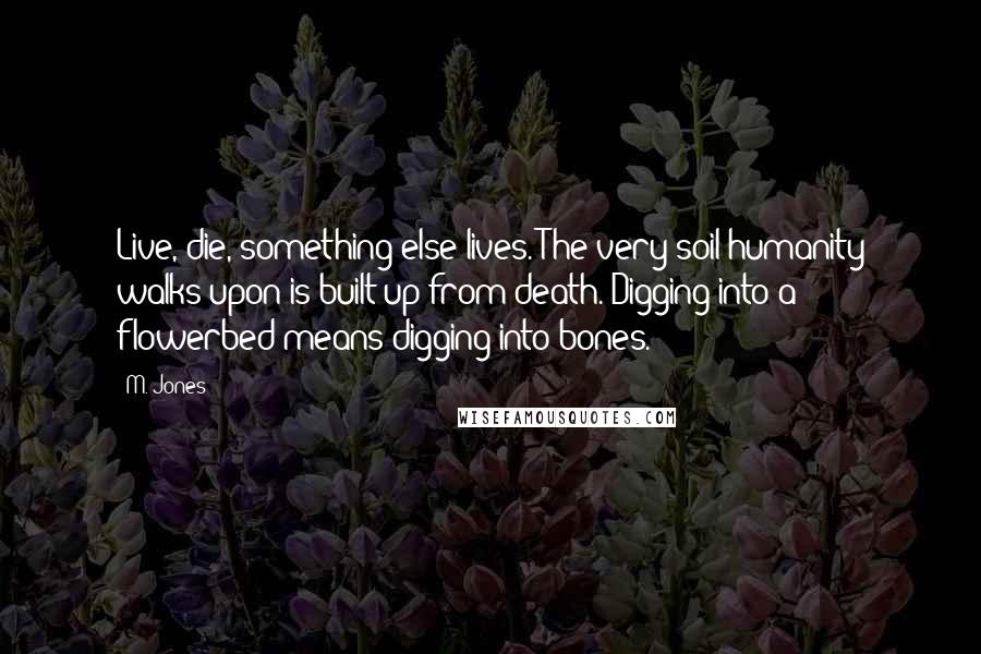 M. Jones Quotes: Live, die, something else lives. The very soil humanity walks upon is built up from death. Digging into a flowerbed means digging into bones.