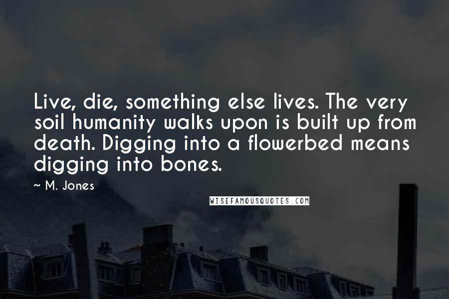 M. Jones Quotes: Live, die, something else lives. The very soil humanity walks upon is built up from death. Digging into a flowerbed means digging into bones.