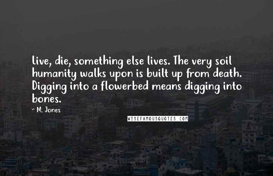 M. Jones Quotes: Live, die, something else lives. The very soil humanity walks upon is built up from death. Digging into a flowerbed means digging into bones.