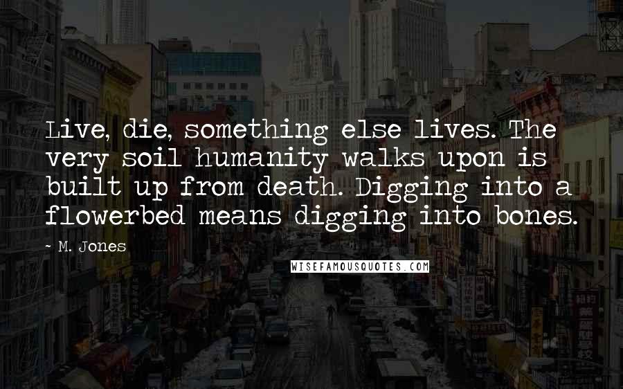 M. Jones Quotes: Live, die, something else lives. The very soil humanity walks upon is built up from death. Digging into a flowerbed means digging into bones.