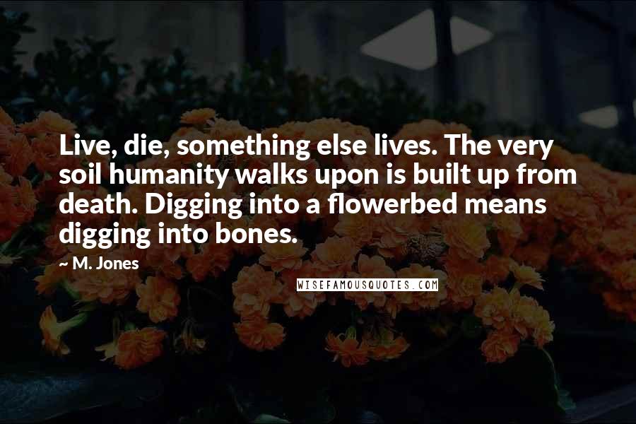 M. Jones Quotes: Live, die, something else lives. The very soil humanity walks upon is built up from death. Digging into a flowerbed means digging into bones.