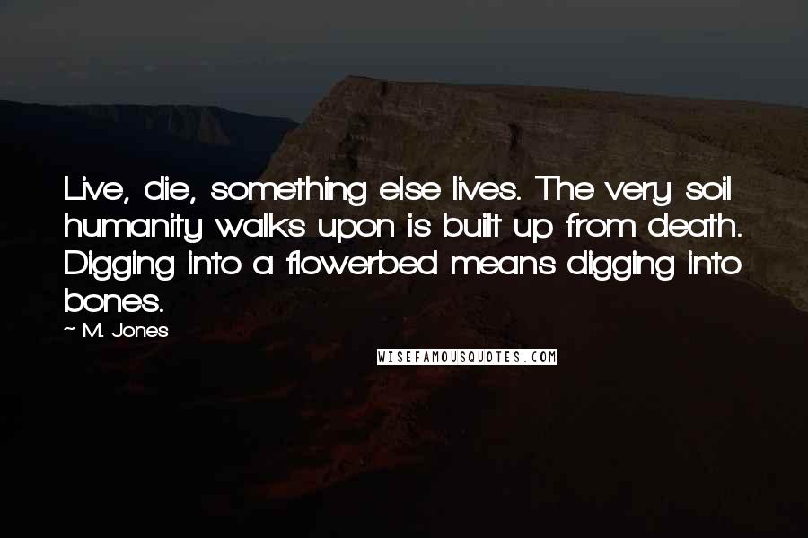 M. Jones Quotes: Live, die, something else lives. The very soil humanity walks upon is built up from death. Digging into a flowerbed means digging into bones.