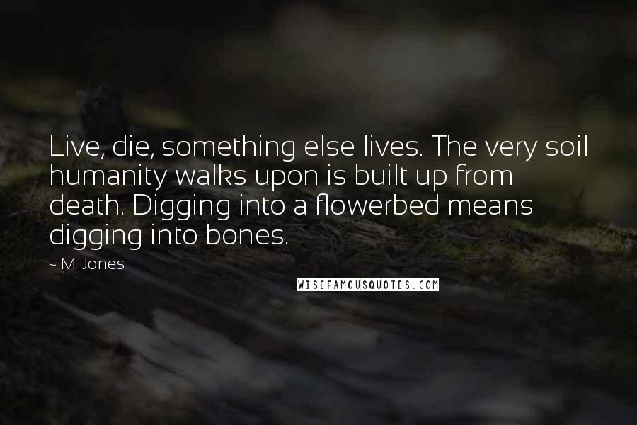 M. Jones Quotes: Live, die, something else lives. The very soil humanity walks upon is built up from death. Digging into a flowerbed means digging into bones.