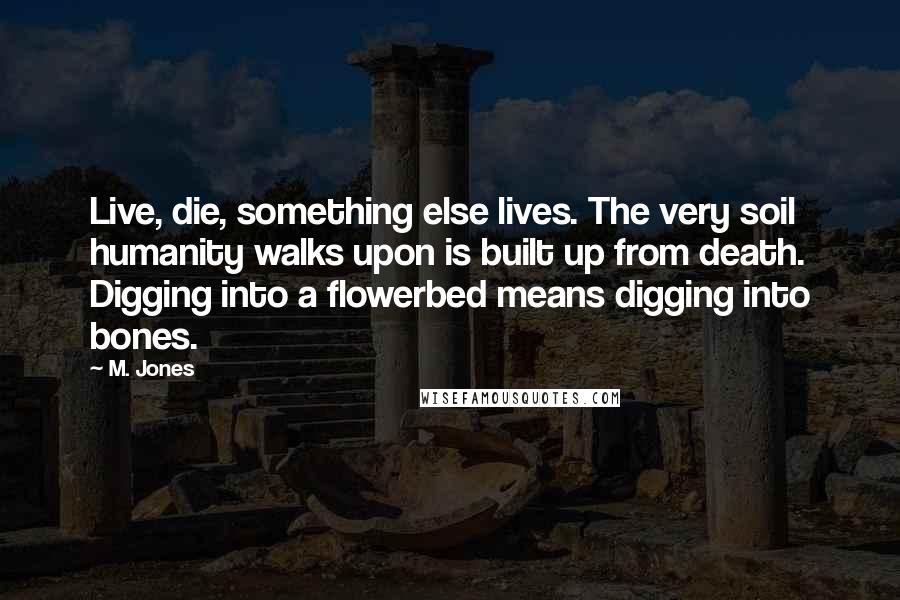 M. Jones Quotes: Live, die, something else lives. The very soil humanity walks upon is built up from death. Digging into a flowerbed means digging into bones.