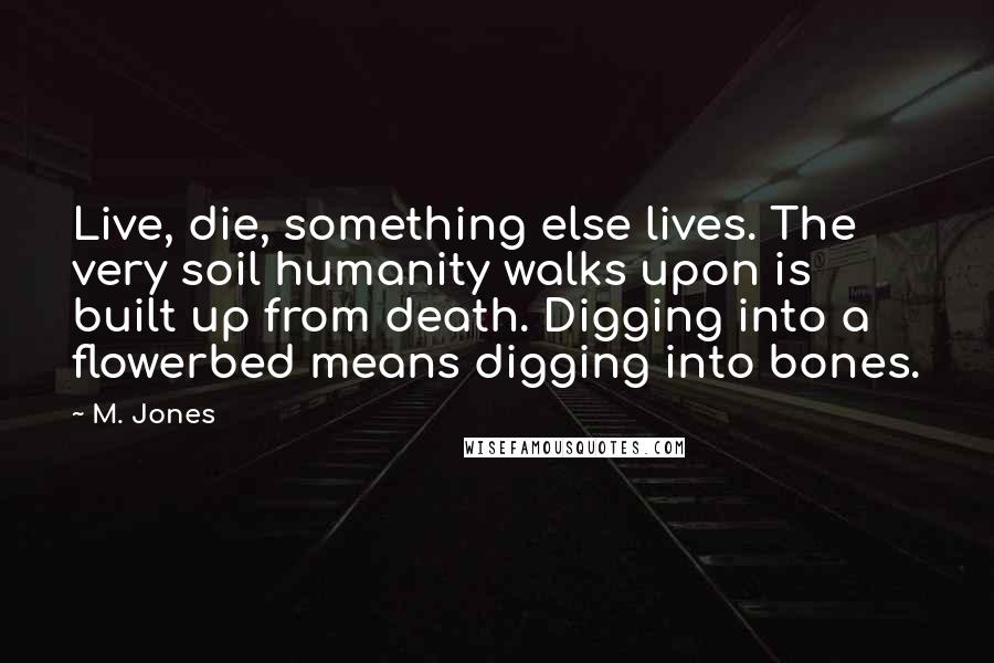 M. Jones Quotes: Live, die, something else lives. The very soil humanity walks upon is built up from death. Digging into a flowerbed means digging into bones.
