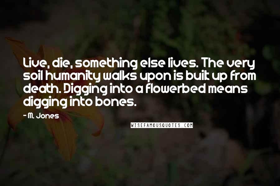 M. Jones Quotes: Live, die, something else lives. The very soil humanity walks upon is built up from death. Digging into a flowerbed means digging into bones.