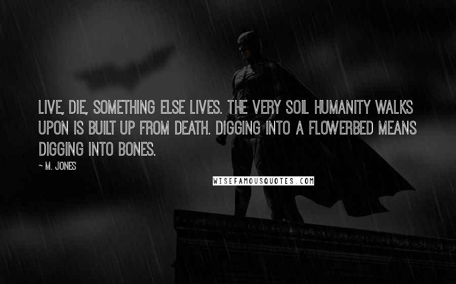 M. Jones Quotes: Live, die, something else lives. The very soil humanity walks upon is built up from death. Digging into a flowerbed means digging into bones.