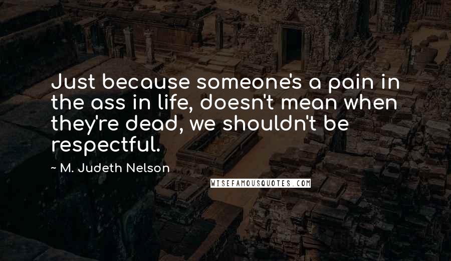 M. Judeth Nelson Quotes: Just because someone's a pain in the ass in life, doesn't mean when they're dead, we shouldn't be respectful.