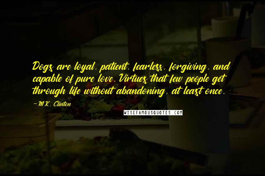 M.K. Clinton Quotes: Dogs are loyal, patient, fearless, forgiving, and capable of pure love. Virtues that few people get through life without abandoning, at least once.