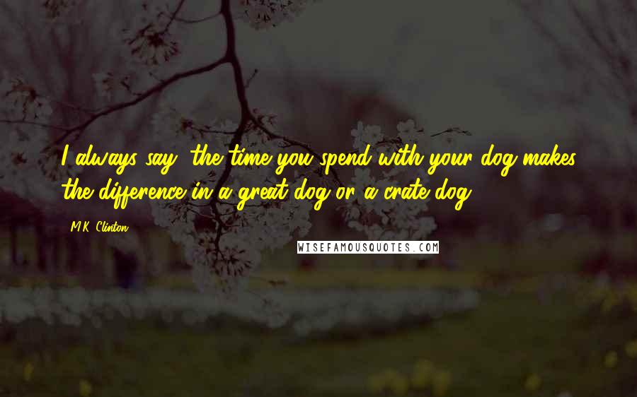 M.K. Clinton Quotes: I always say, the time you spend with your dog makes the difference in a great dog or a crate dog.