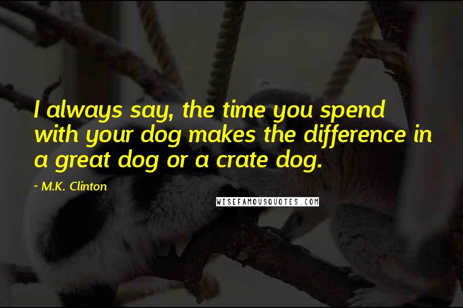 M.K. Clinton Quotes: I always say, the time you spend with your dog makes the difference in a great dog or a crate dog.