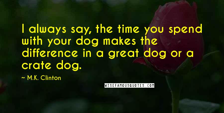 M.K. Clinton Quotes: I always say, the time you spend with your dog makes the difference in a great dog or a crate dog.