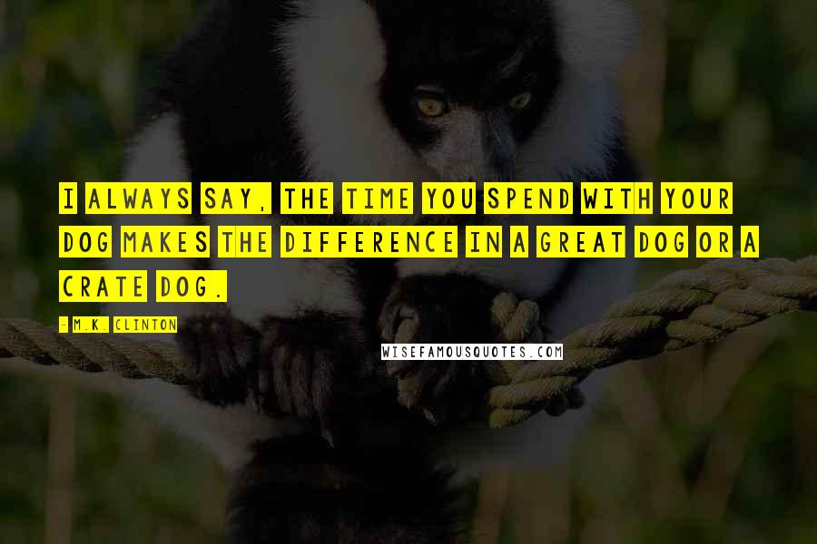 M.K. Clinton Quotes: I always say, the time you spend with your dog makes the difference in a great dog or a crate dog.