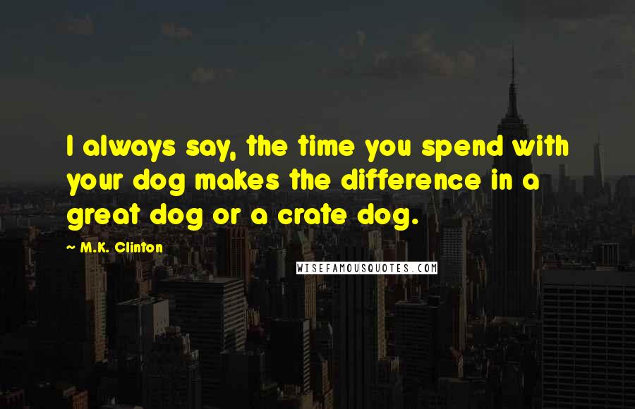 M.K. Clinton Quotes: I always say, the time you spend with your dog makes the difference in a great dog or a crate dog.