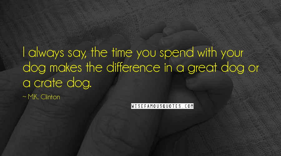 M.K. Clinton Quotes: I always say, the time you spend with your dog makes the difference in a great dog or a crate dog.