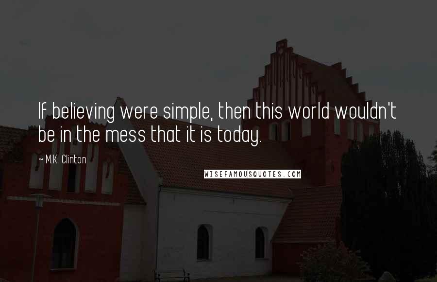 M.K. Clinton Quotes: If believing were simple, then this world wouldn't be in the mess that it is today.