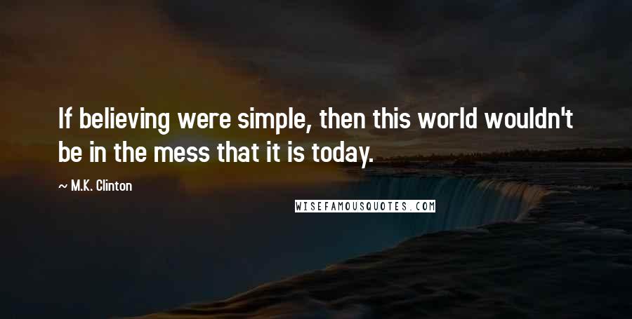 M.K. Clinton Quotes: If believing were simple, then this world wouldn't be in the mess that it is today.
