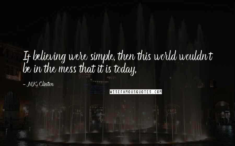 M.K. Clinton Quotes: If believing were simple, then this world wouldn't be in the mess that it is today.