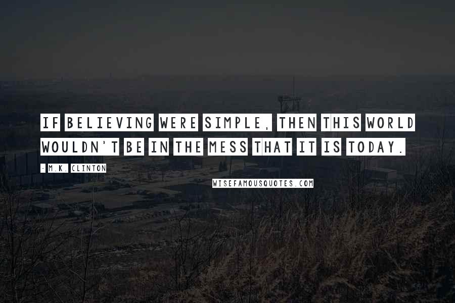 M.K. Clinton Quotes: If believing were simple, then this world wouldn't be in the mess that it is today.