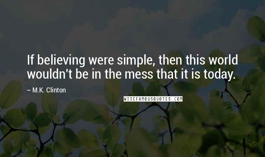 M.K. Clinton Quotes: If believing were simple, then this world wouldn't be in the mess that it is today.