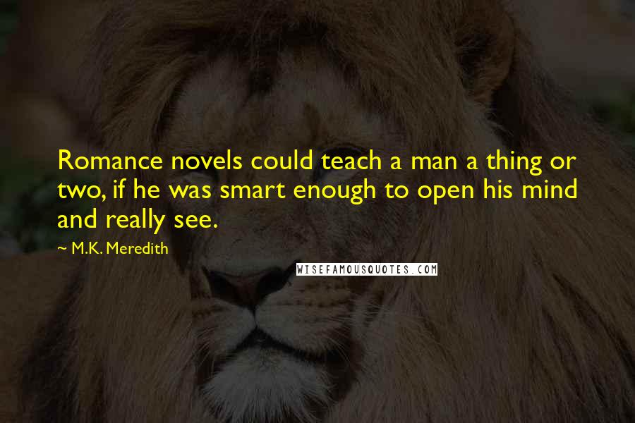 M.K. Meredith Quotes: Romance novels could teach a man a thing or two, if he was smart enough to open his mind and really see.