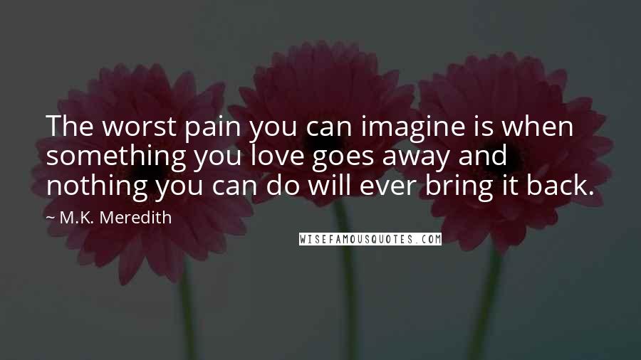 M.K. Meredith Quotes: The worst pain you can imagine is when something you love goes away and nothing you can do will ever bring it back.