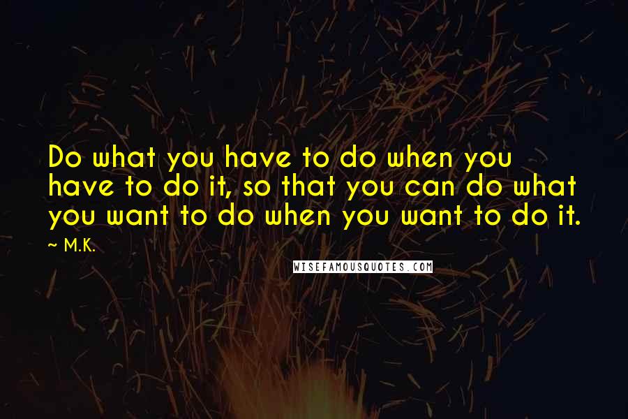 M.K. Quotes: Do what you have to do when you have to do it, so that you can do what you want to do when you want to do it.