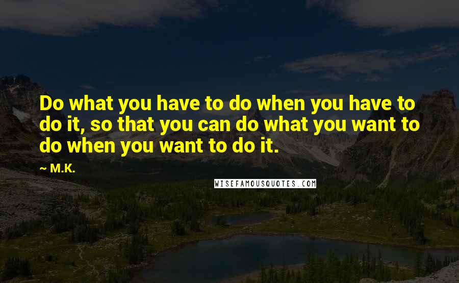 M.K. Quotes: Do what you have to do when you have to do it, so that you can do what you want to do when you want to do it.