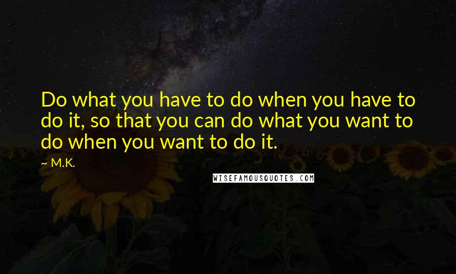 M.K. Quotes: Do what you have to do when you have to do it, so that you can do what you want to do when you want to do it.