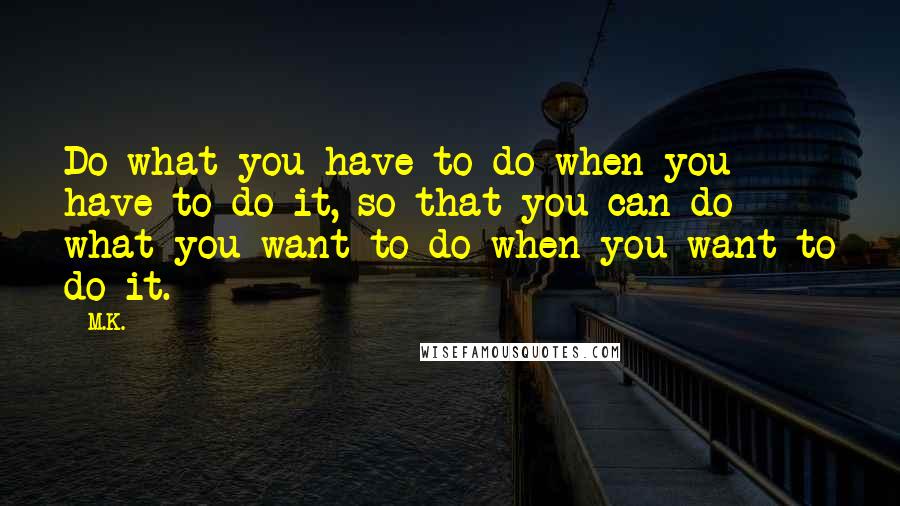 M.K. Quotes: Do what you have to do when you have to do it, so that you can do what you want to do when you want to do it.