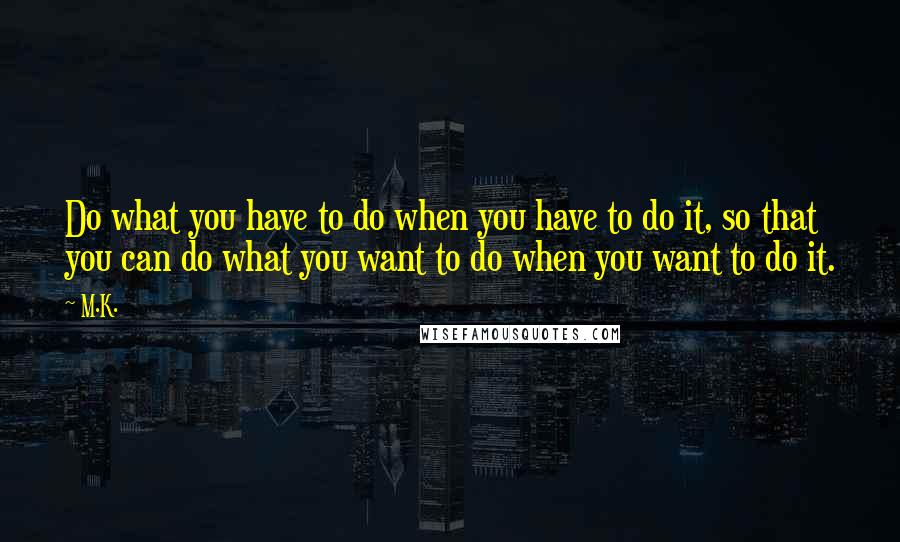 M.K. Quotes: Do what you have to do when you have to do it, so that you can do what you want to do when you want to do it.