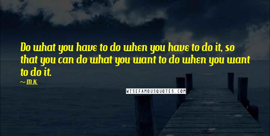 M.K. Quotes: Do what you have to do when you have to do it, so that you can do what you want to do when you want to do it.