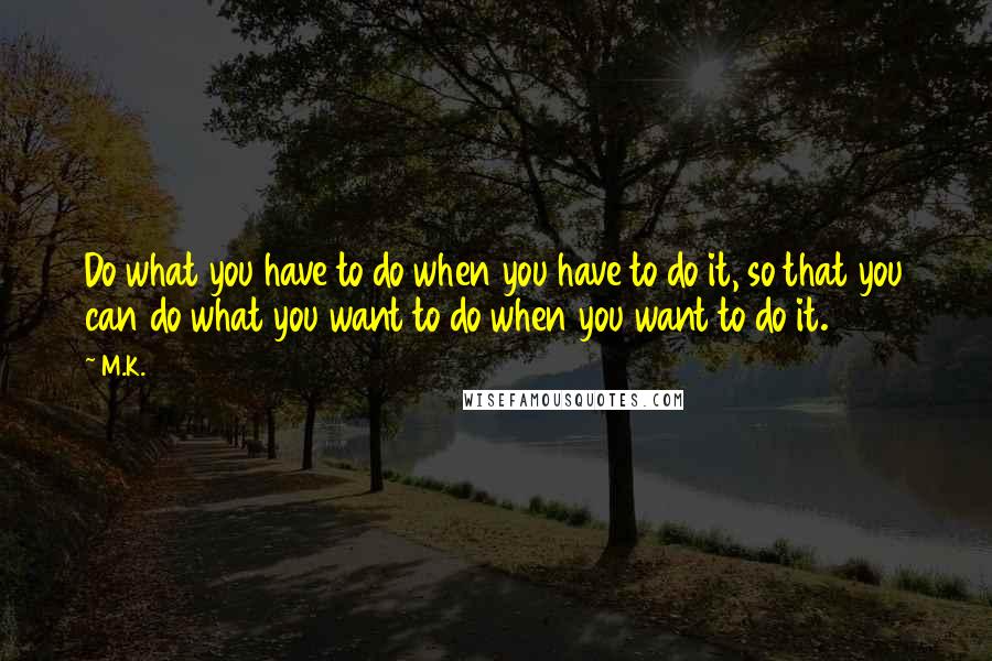 M.K. Quotes: Do what you have to do when you have to do it, so that you can do what you want to do when you want to do it.