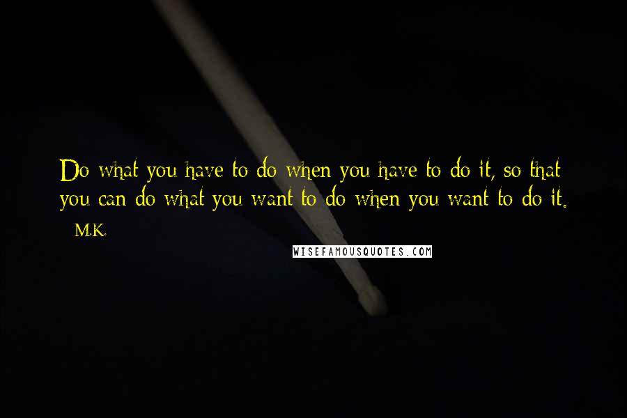 M.K. Quotes: Do what you have to do when you have to do it, so that you can do what you want to do when you want to do it.