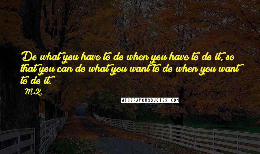 M.K. Quotes: Do what you have to do when you have to do it, so that you can do what you want to do when you want to do it.